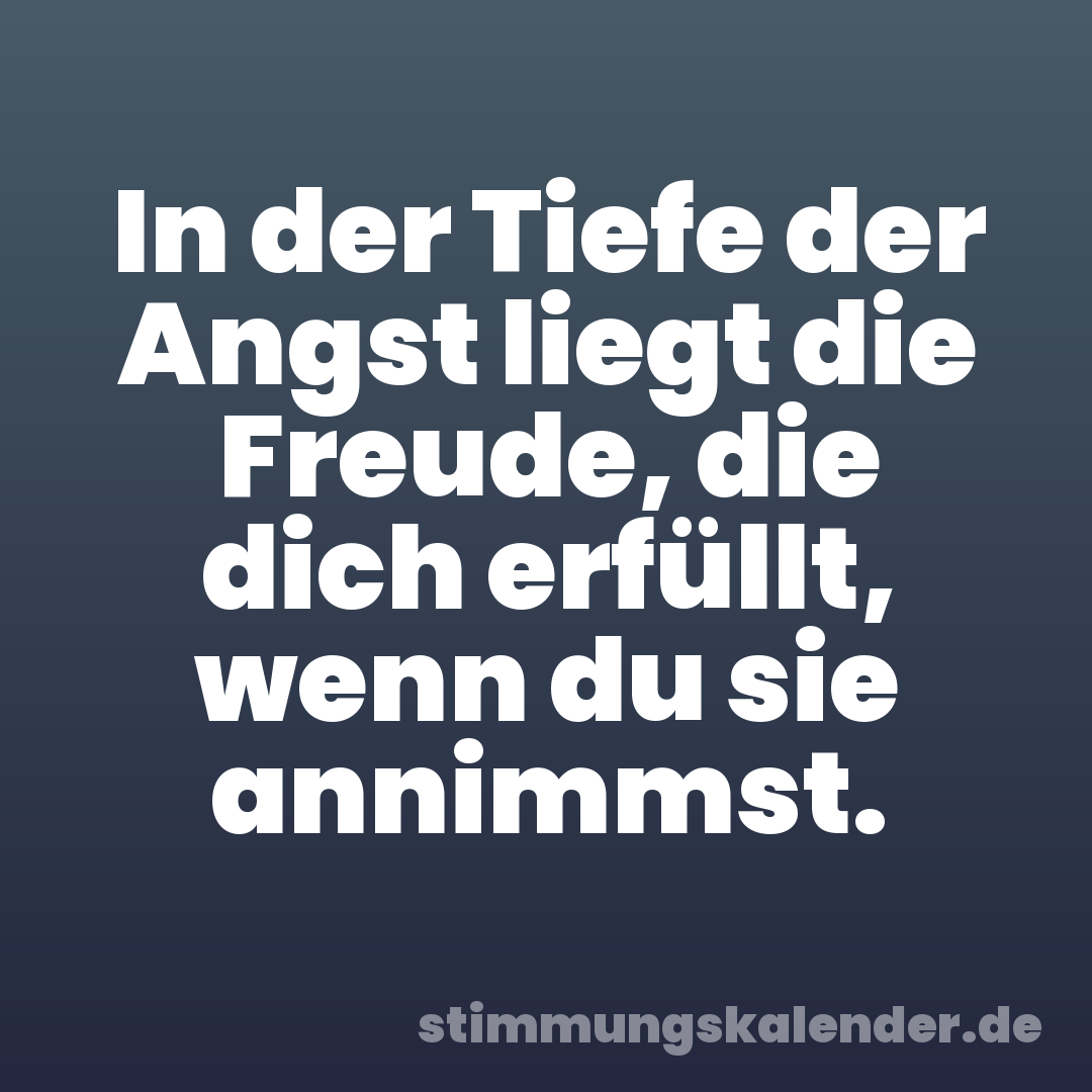 In der Tiefe der Angst liegt die Freude, die dich erfüllt, wenn du sie annimmst.