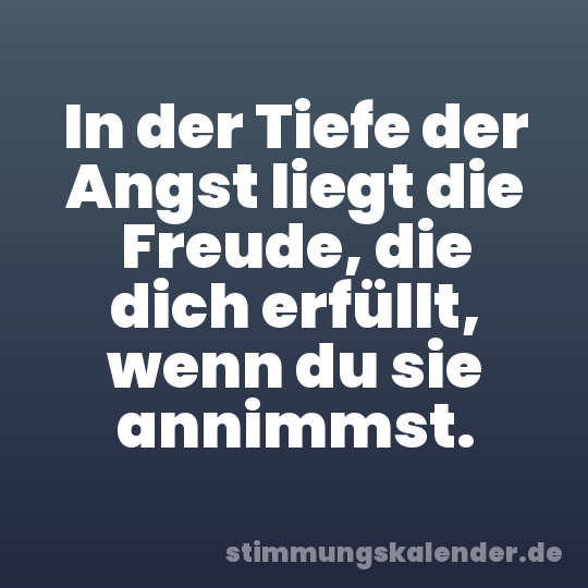 In der Tiefe der Angst liegt die Freude, die dich erfüllt, wenn du sie annimmst.