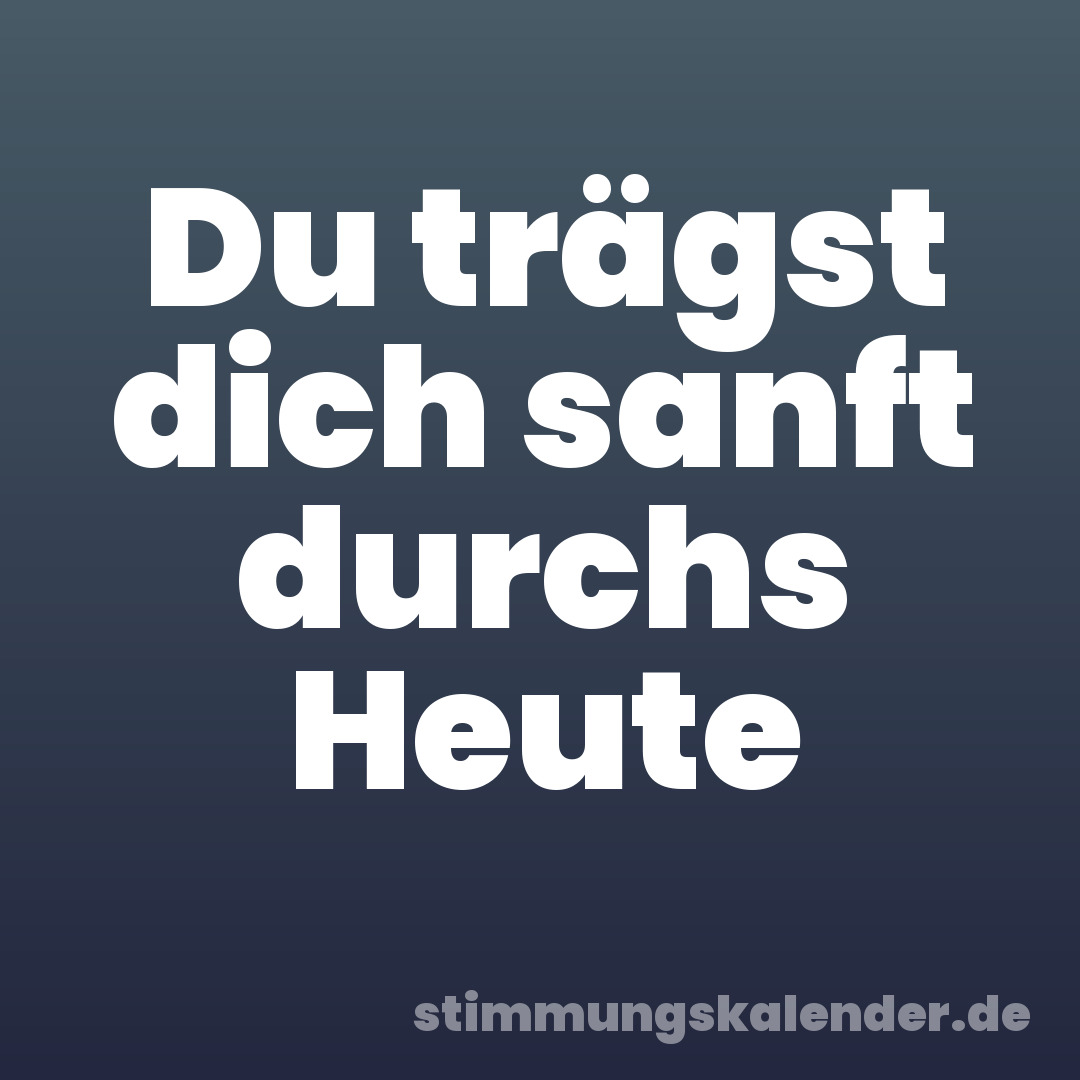 Du trägst dich sanft durchs Heute