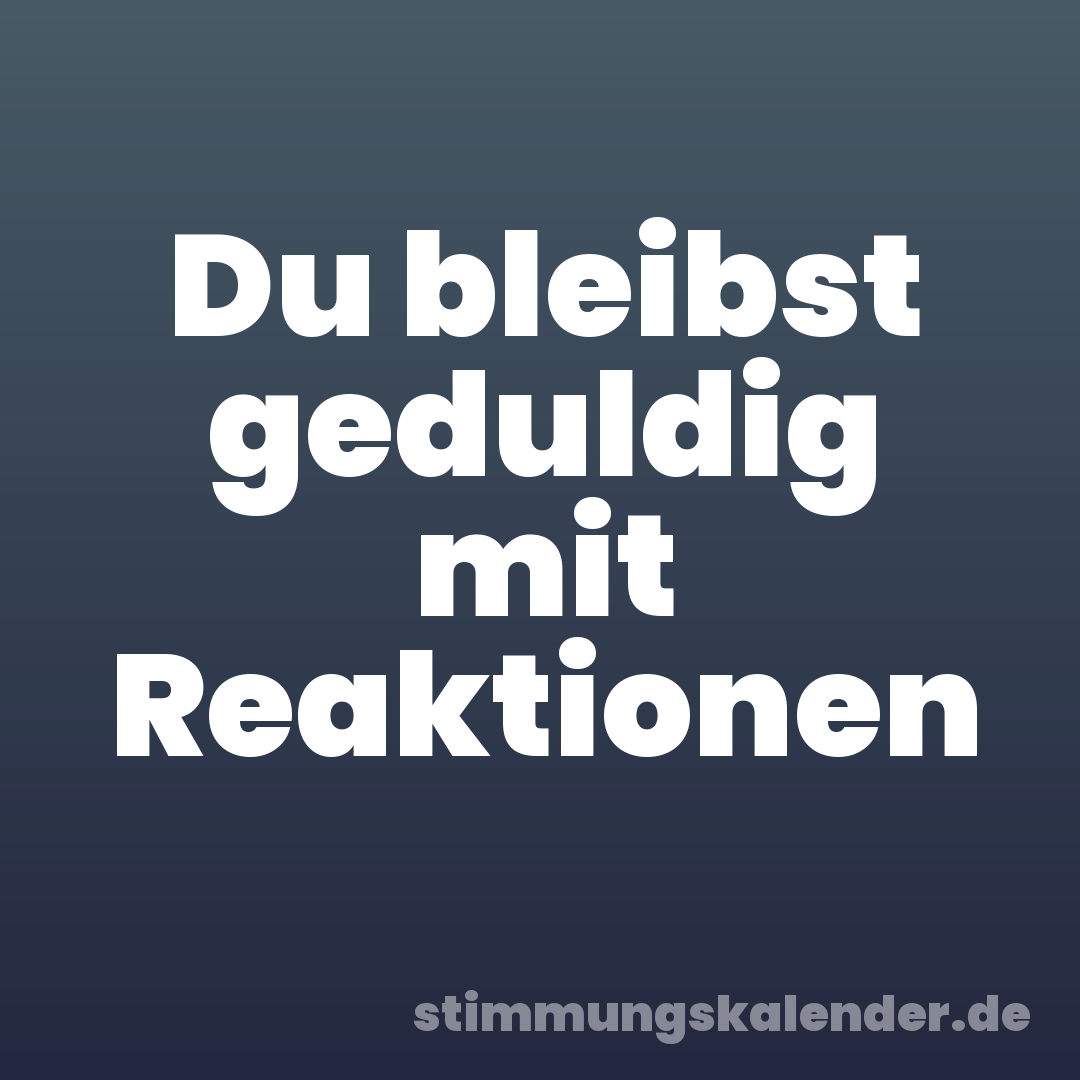 Du bleibst geduldig mit Reaktionen