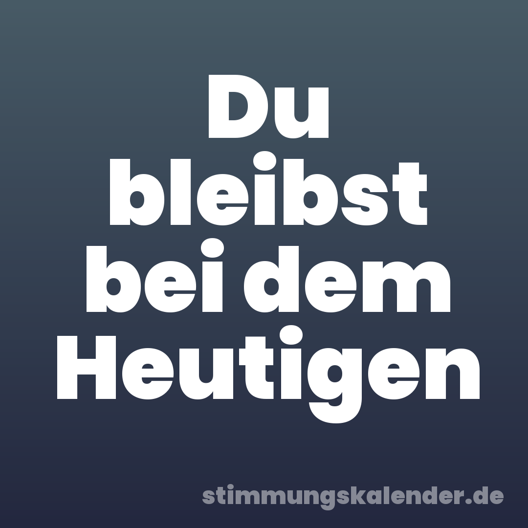 Du bleibst bei dem Heutigen