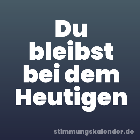 Du bleibst bei dem Heutigen