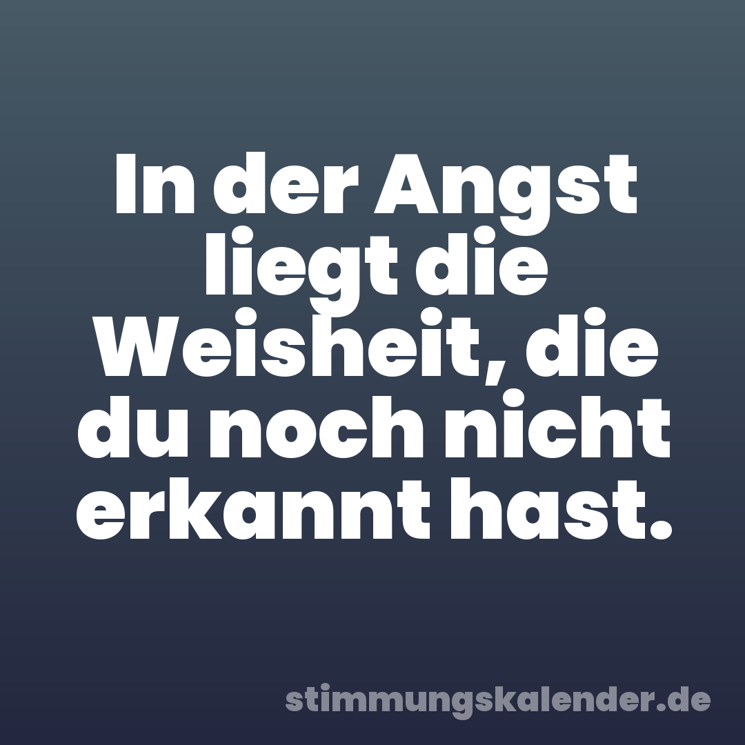 In der Angst liegt die Weisheit, die du noch nicht erkannt hast.