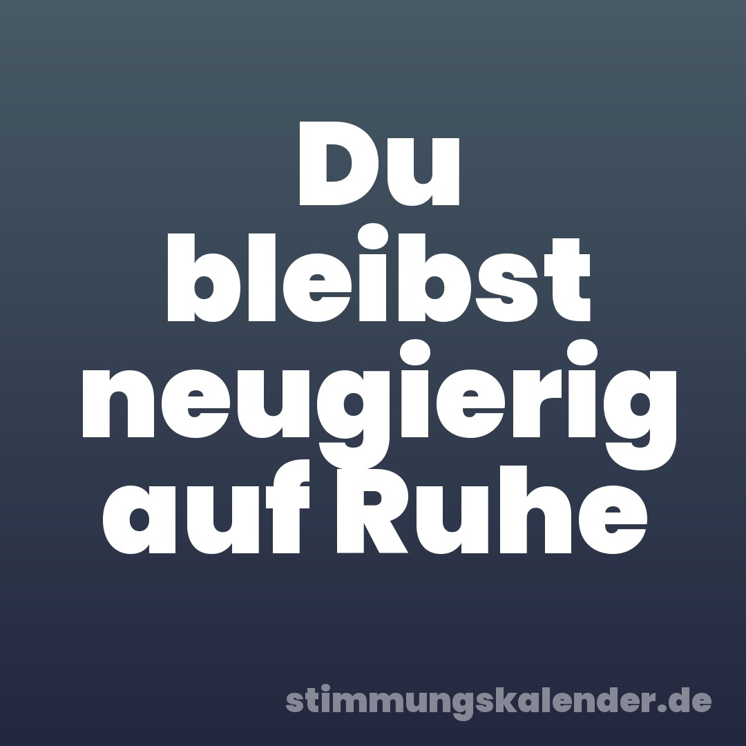 Du bleibst neugierig auf Ruhe