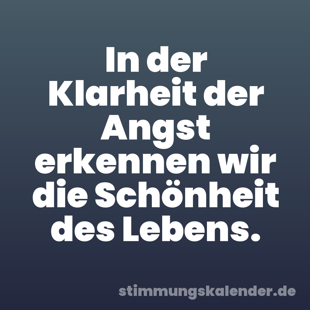 In der Klarheit der Angst erkennen wir die Schönheit des Lebens.