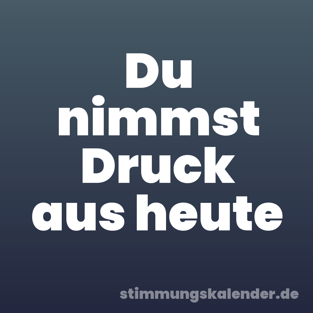 Du nimmst Druck aus heute