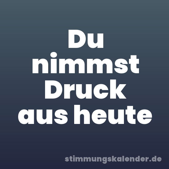Du nimmst Druck aus heute
