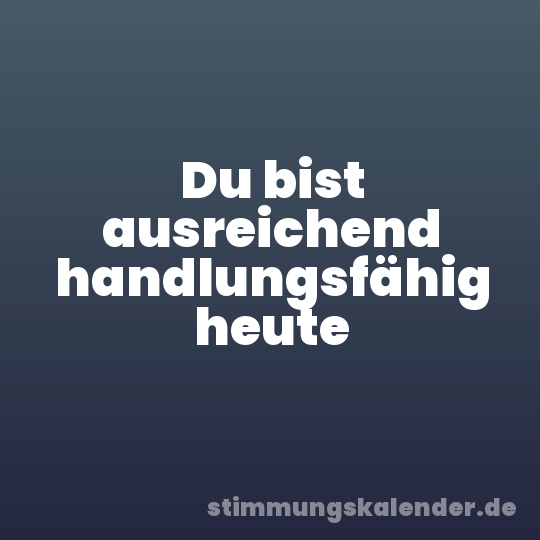 Du bist ausreichend handlungsfähig heute