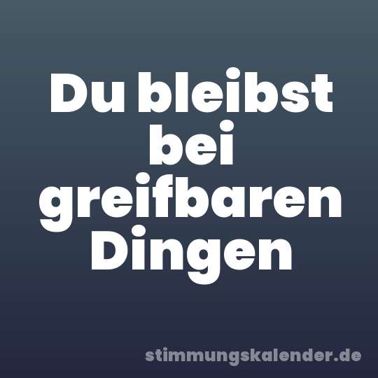 Du bleibst bei greifbaren Dingen