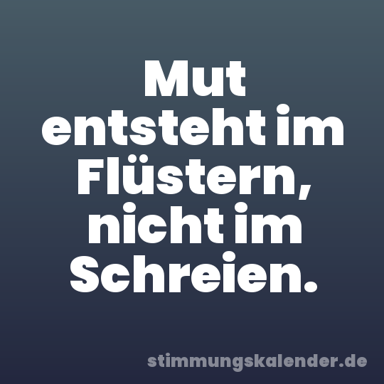 Mut entsteht im Flüstern, nicht im Schreien.