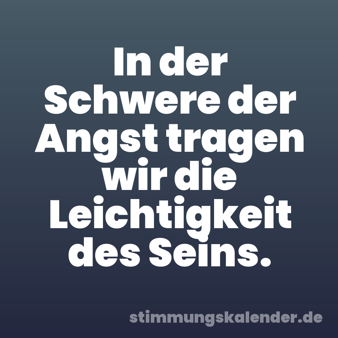 In der Schwere der Angst tragen wir die Leichtigkeit des Seins.