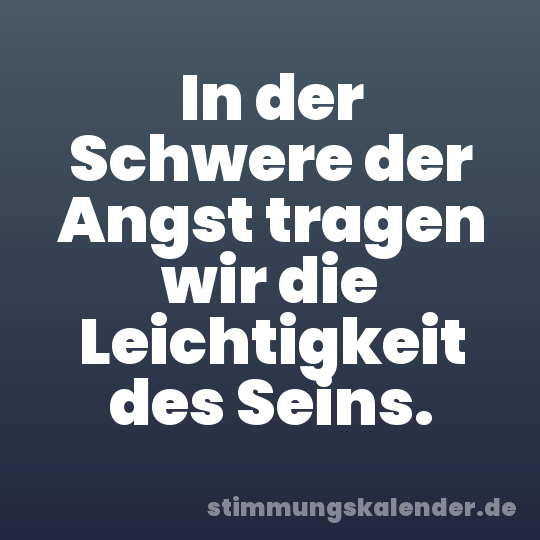 In der Schwere der Angst tragen wir die Leichtigkeit des Seins.