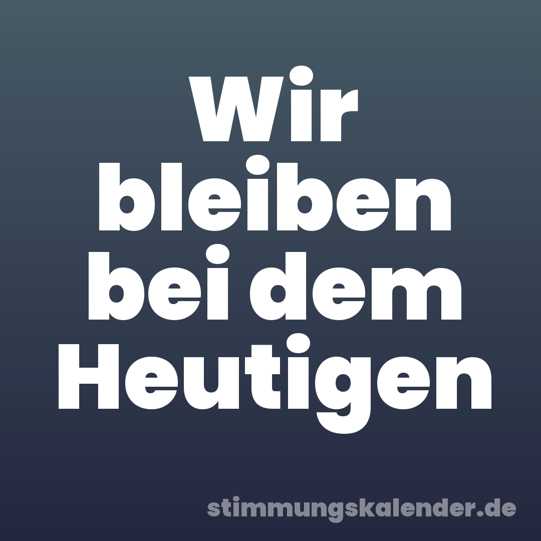 Wir bleiben bei dem Heutigen