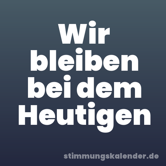 Wir bleiben bei dem Heutigen