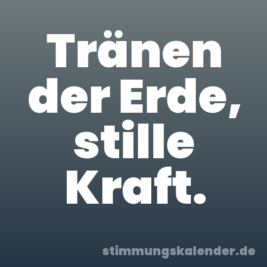 Tränen der Erde, stille Kraft.