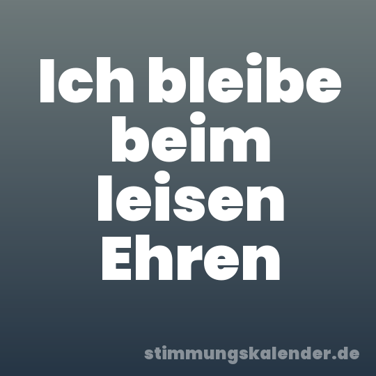 Ich bleibe beim leisen Ehren