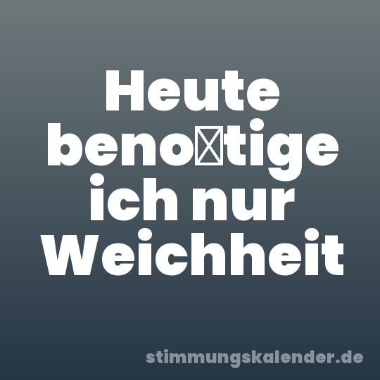 Heute benötige ich nur Weichheit