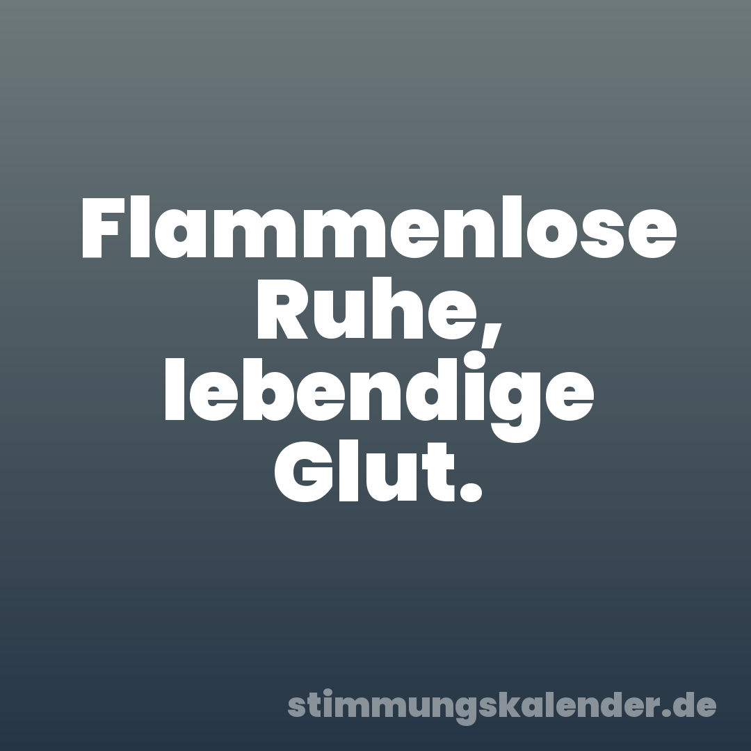 Flammenlose Ruhe, lebendige Glut.
