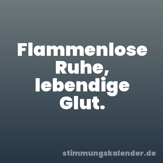 Flammenlose Ruhe, lebendige Glut.