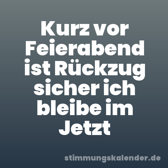 Kurz vor Feierabend ist Rückzug sicher ich bleibe im Jetzt