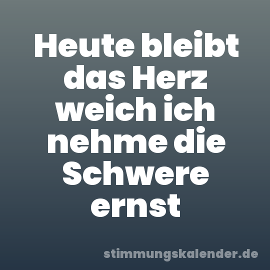 Heute bleibt das Herz weich ich nehme die Schwere ernst