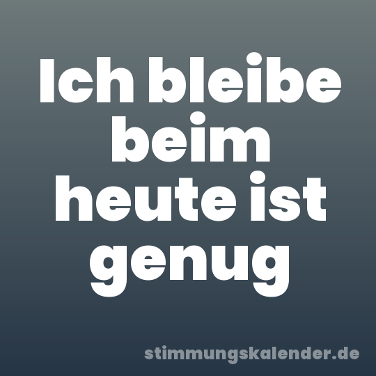 Ich bleibe beim heute ist genug