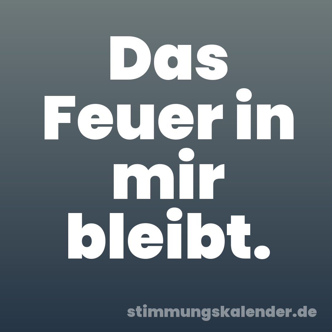 Das Feuer in mir bleibt.