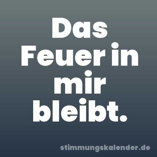 Das Feuer in mir bleibt.
