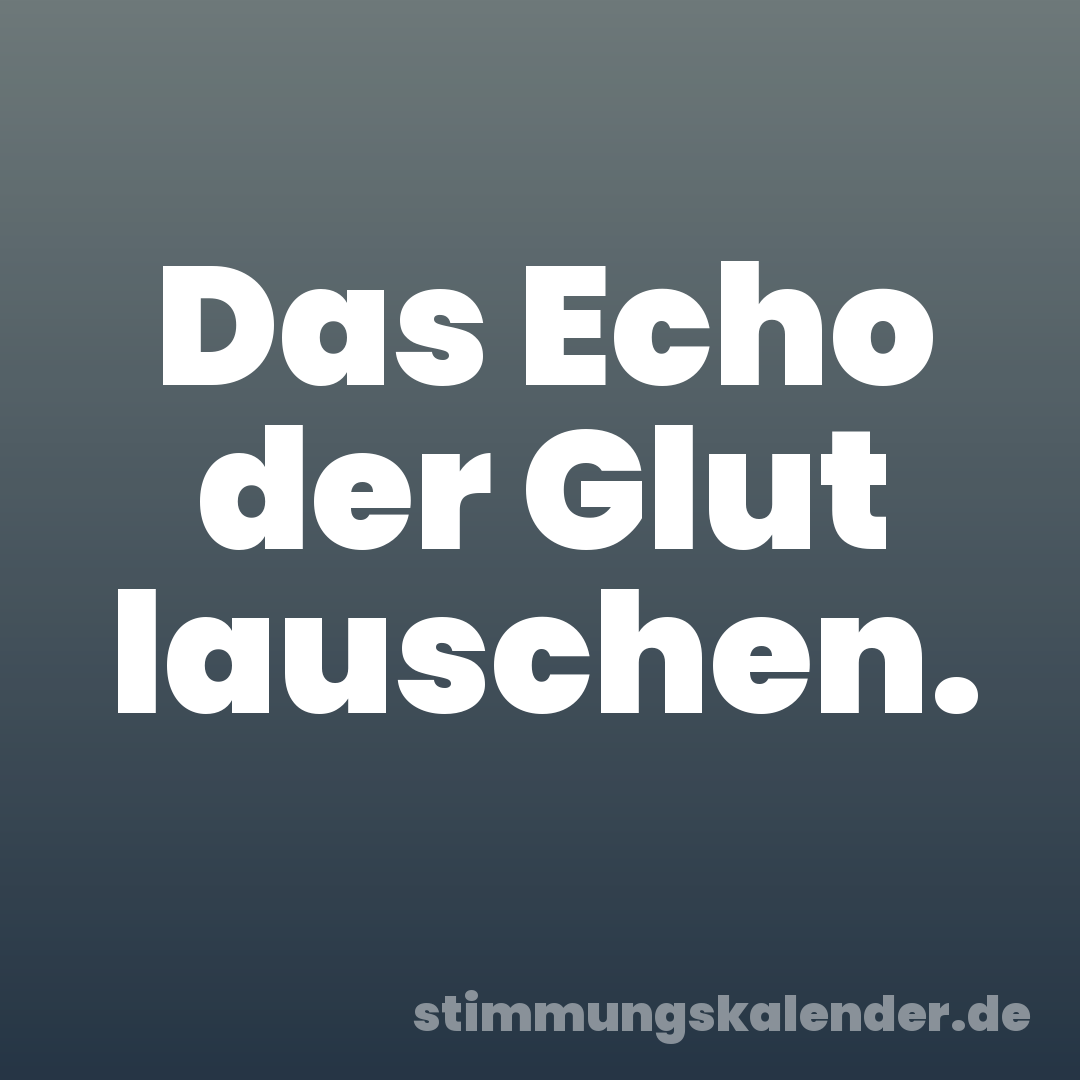 Das Echo der Glut lauschen.