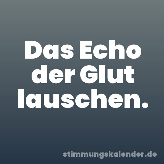 Das Echo der Glut lauschen.