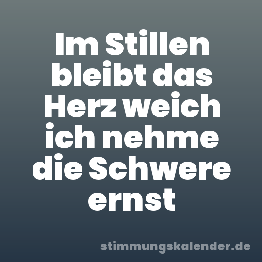 Im Stillen bleibt das Herz weich ich nehme die Schwere ernst