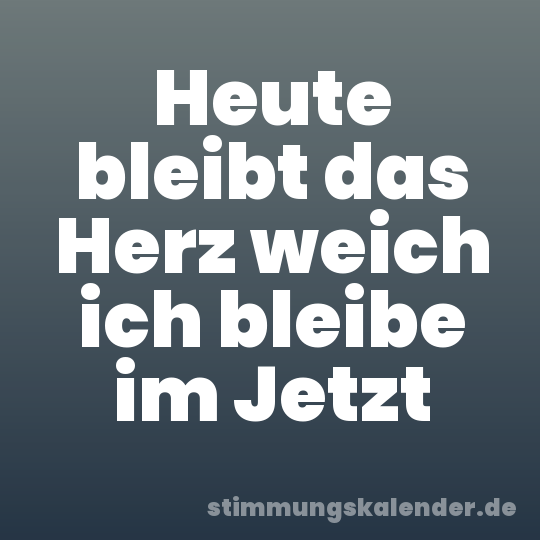 Heute bleibt das Herz weich ich bleibe im Jetzt