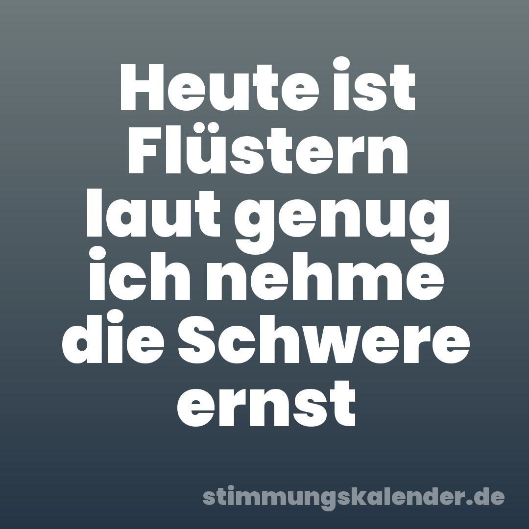 Heute ist Flüstern laut genug ich nehme die Schwere ernst