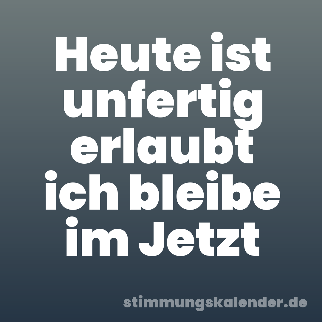 Heute ist unfertig erlaubt ich bleibe im Jetzt