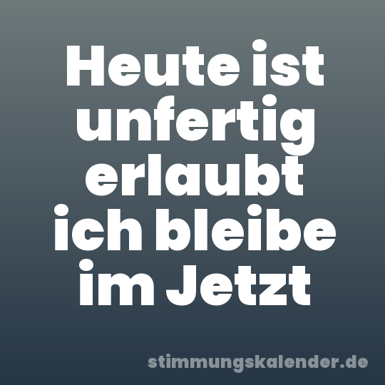Heute ist unfertig erlaubt ich bleibe im Jetzt