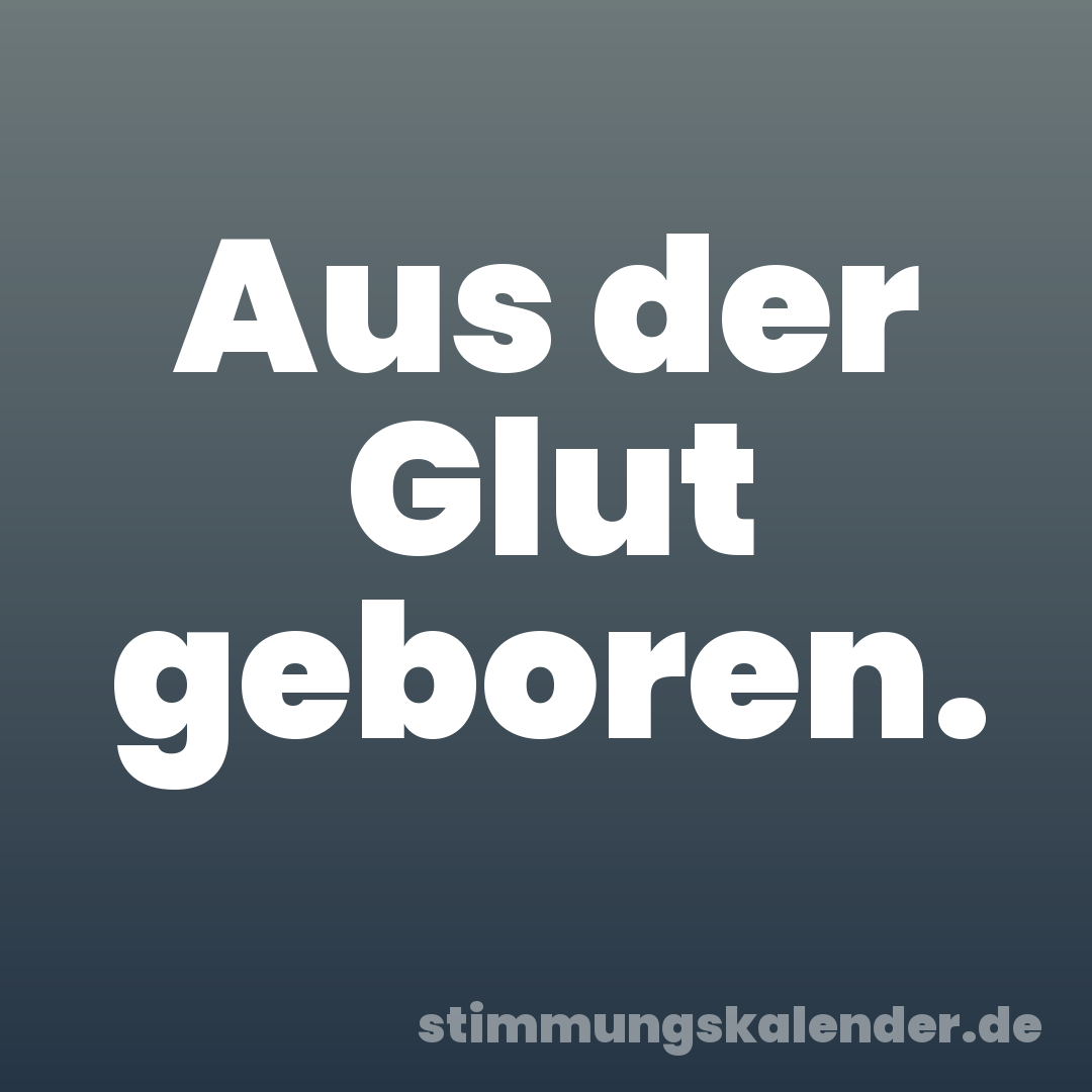 Aus der Glut geboren.