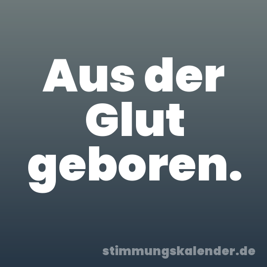 Aus der Glut geboren.