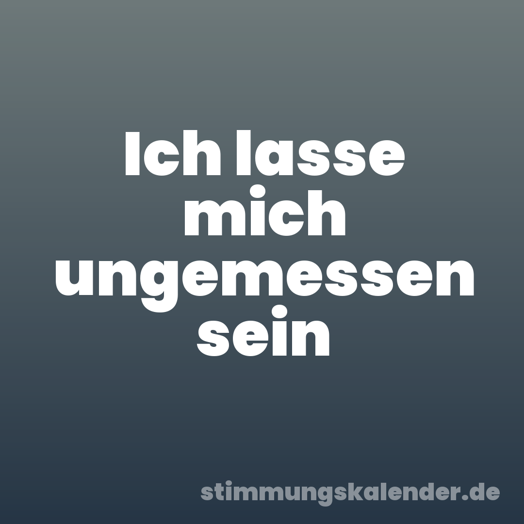 Ich lasse mich ungemessen sein