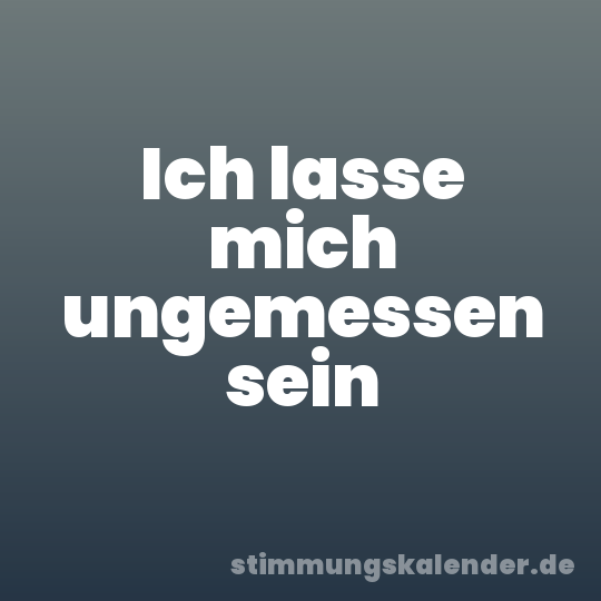 Ich lasse mich ungemessen sein