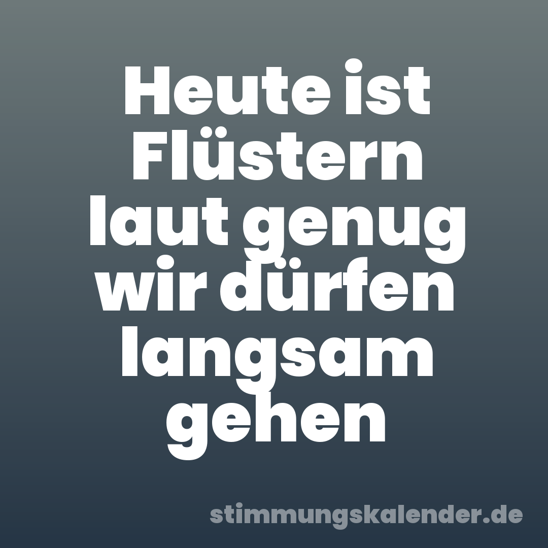 Heute ist Flüstern laut genug wir dürfen langsam gehen