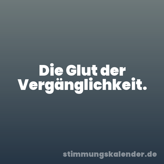 Die Glut der Vergänglichkeit.