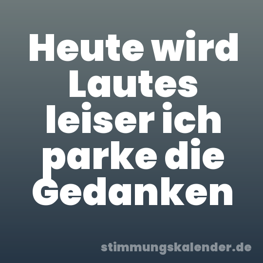 Heute wird Lautes leiser ich parke die Gedanken