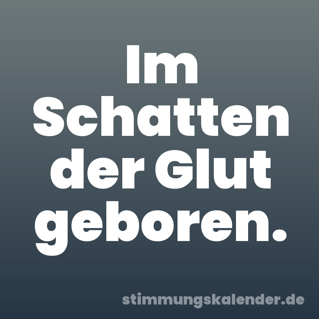 Im Schatten der Glut geboren.