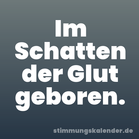 Im Schatten der Glut geboren.