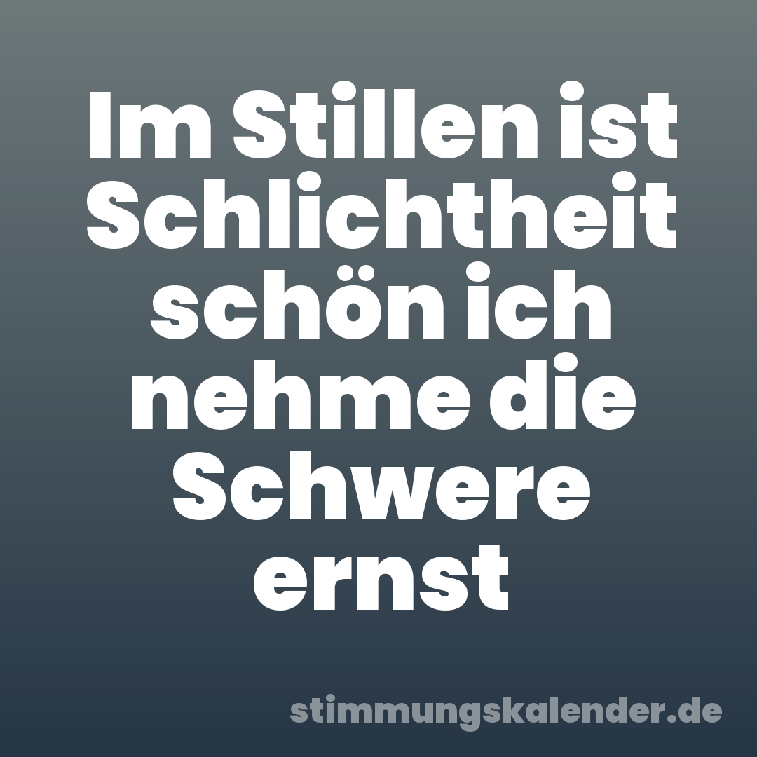 Im Stillen ist Schlichtheit schön ich nehme die Schwere ernst