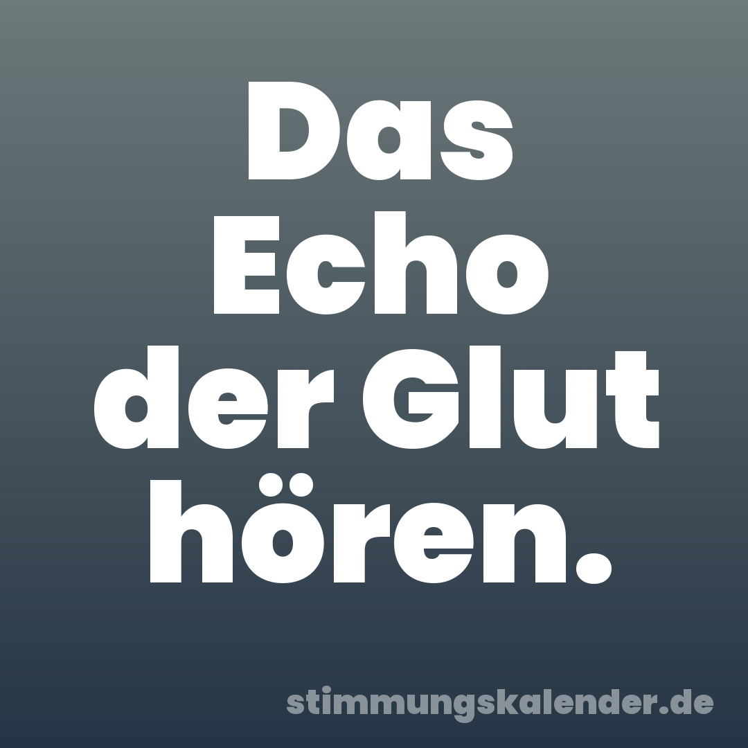 Das Echo der Glut hören.