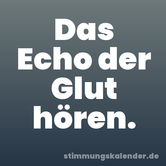 Das Echo der Glut hören.
