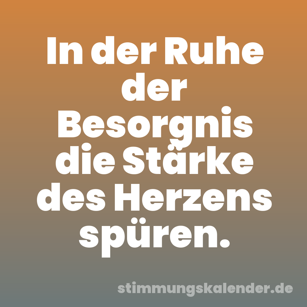 In der Ruhe der Besorgnis die Stärke des Herzens spüren.