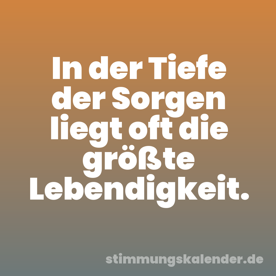 In der Tiefe der Sorgen liegt oft die größte Lebendigkeit.