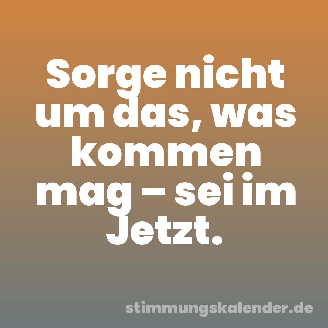 Sorge nicht um das, was kommen mag – sei im Jetzt.